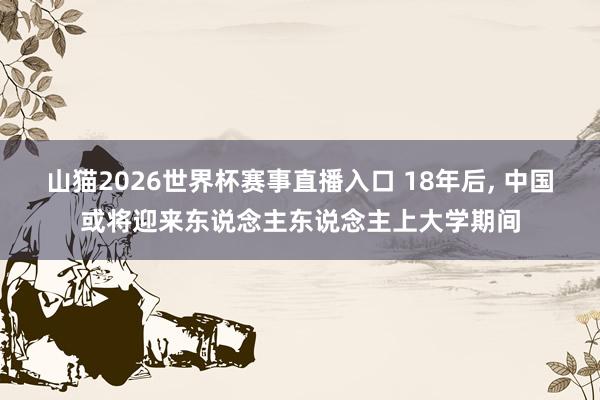 山猫2026世界杯赛事直播入口 18年后, 中国或将迎来东说念主东说念主上大学期间