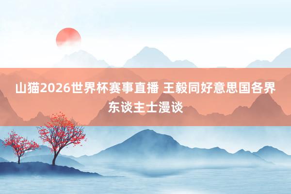 山猫2026世界杯赛事直播 王毅同好意思国各界东谈主士漫谈