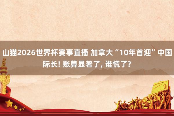 山猫2026世界杯赛事直播 加拿大“10年首迎”中国际长! 账算显著了, 谁慌了?