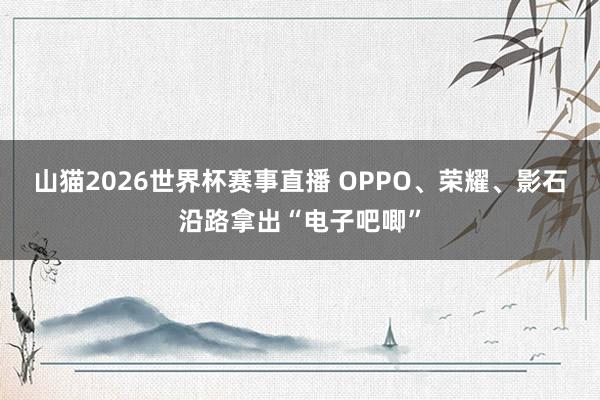 山猫2026世界杯赛事直播 OPPO、荣耀、影石沿路拿出“电子吧唧”