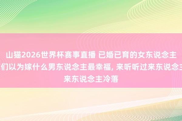 山猫2026世界杯赛事直播 已婚已育的女东说念主们, 你们以为嫁什么男东说念主最幸福, 来听听过来东说念主冷落