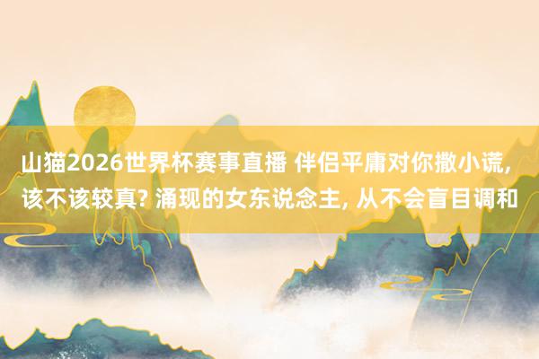山猫2026世界杯赛事直播 伴侣平庸对你撒小谎, 该不该较真? 涌现的女东说念主, 从不会盲目调和