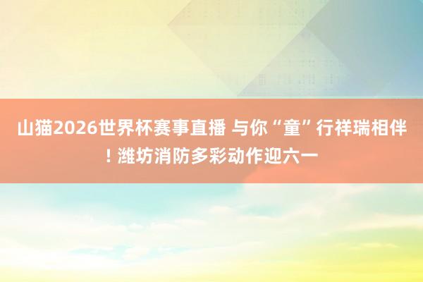 山猫2026世界杯赛事直播 与你“童”行祥瑞相伴! 潍坊消防多彩动作迎六一