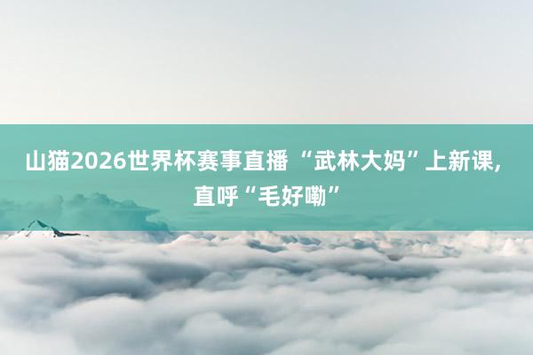 山猫2026世界杯赛事直播 “武林大妈”上新课, 直呼“毛好嘞”