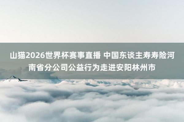 山猫2026世界杯赛事直播 中国东谈主寿寿险河南省分公司公益行为走进安阳林州市
