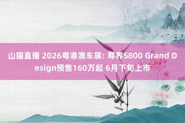 山猫直播 2026粤港澳车展: 尊界S800 Grand Design预售160万起 6月下旬上市