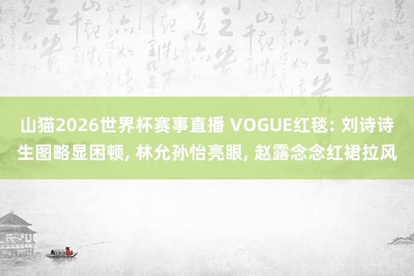 山猫2026世界杯赛事直播 VOGUE红毯: 刘诗诗生图略显困顿, 林允孙怡亮眼, 赵露念念红裙拉风