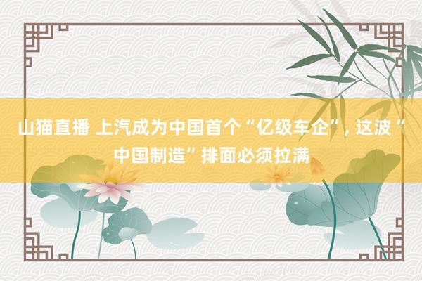 山猫直播 上汽成为中国首个“亿级车企”, 这波“中国制造”排面必须拉满