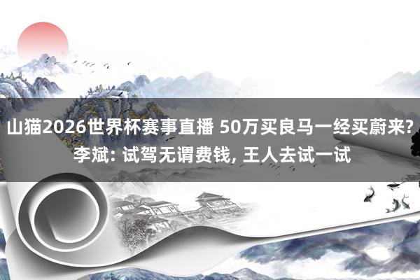 山猫2026世界杯赛事直播 50万买良马一经买蔚来? 李斌: 试驾无谓费钱, 王人去试一试