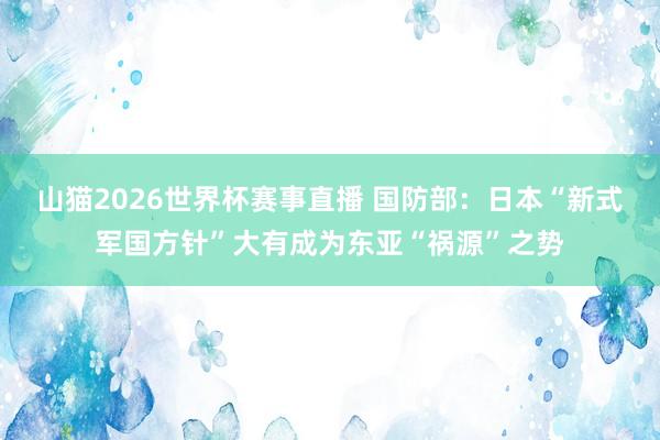 山猫2026世界杯赛事直播 国防部：日本“新式军国方针”大有成为东亚“祸源”之势