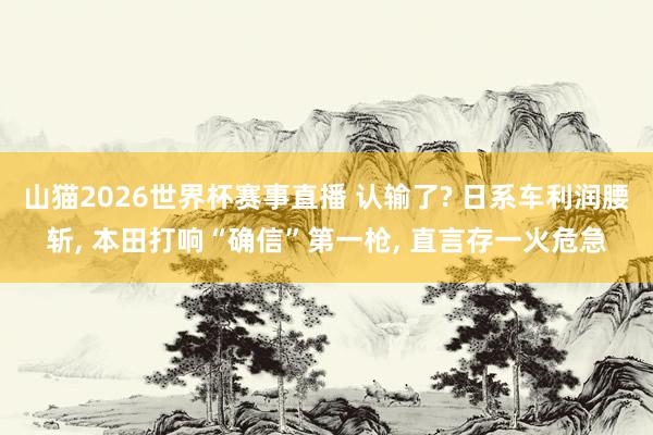山猫2026世界杯赛事直播 认输了? 日系车利润腰斩, 本田打响“确信”第一枪, 直言存一火危急