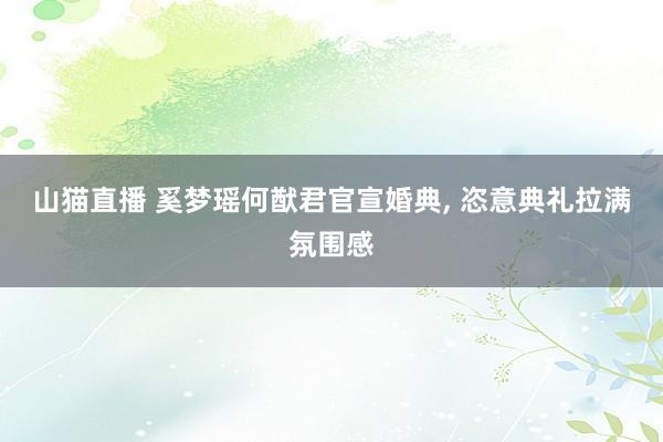 山猫直播 奚梦瑶何猷君官宣婚典, 恣意典礼拉满氛围感