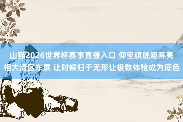 山猫2026世界杯赛事直播入口 仰望旗舰矩阵亮相大湾区车展 让时候归于无形让极致体验成为底色