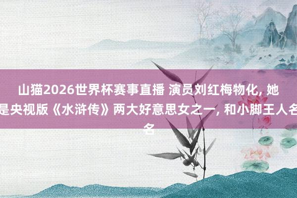 山猫2026世界杯赛事直播 演员刘红梅物化, 她是央视版《水浒传》两大好意思女之一, 和小脚王人名