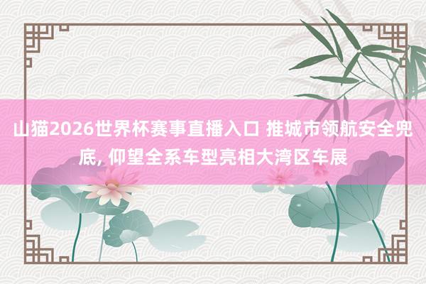 山猫2026世界杯赛事直播入口 推城市领航安全兜底, 仰望全系车型亮相大湾区车展