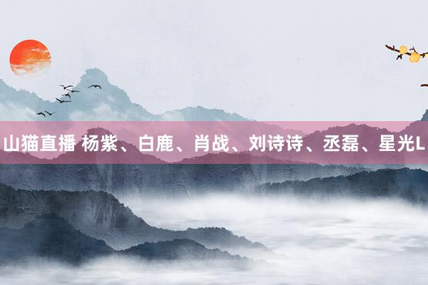 山猫直播 杨紫、白鹿、肖战、刘诗诗、丞磊、星光L