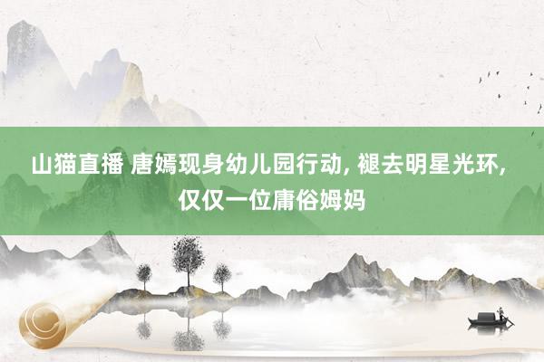 山猫直播 唐嫣现身幼儿园行动, 褪去明星光环, 仅仅一位庸俗姆妈