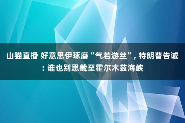 山猫直播 好意思伊琢磨“气若游丝”, 特朗普告诫: 谁也别思截至霍尔木兹海峡
