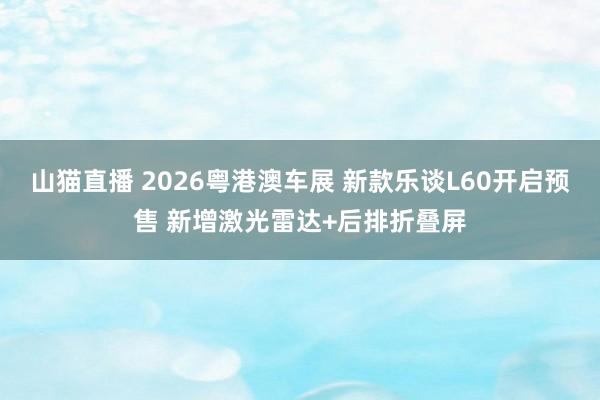 山猫直播 2026粤港澳车展 新款乐谈L60开启预售 新增激光雷达+后排折叠屏