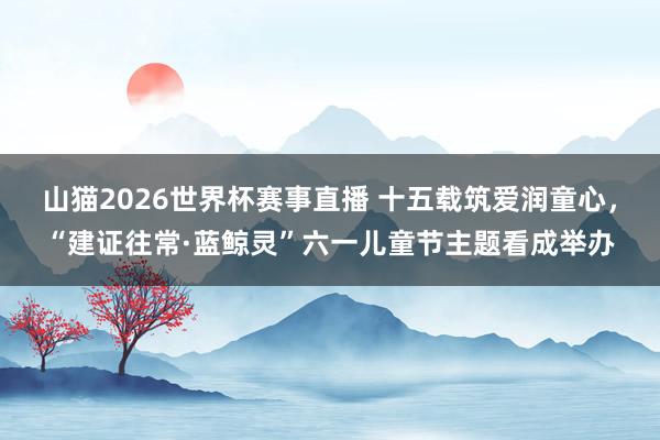 山猫2026世界杯赛事直播 十五载筑爱润童心，“建证往常·蓝鲸灵”六一儿童节主题看成举办