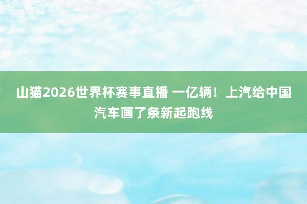 山猫2026世界杯赛事直播 一亿辆！上汽给中国汽车画了条新起跑线