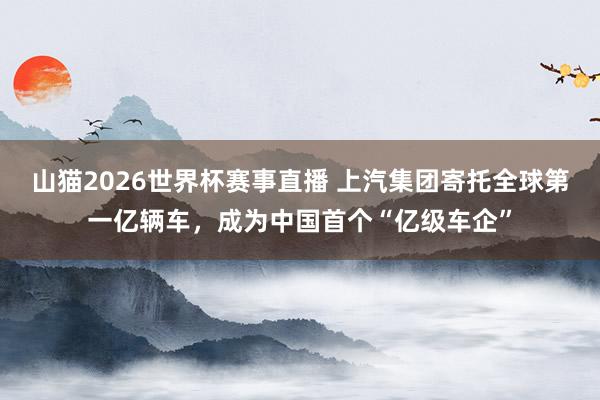 山猫2026世界杯赛事直播 上汽集团寄托全球第一亿辆车，成为中国首个“亿级车企”