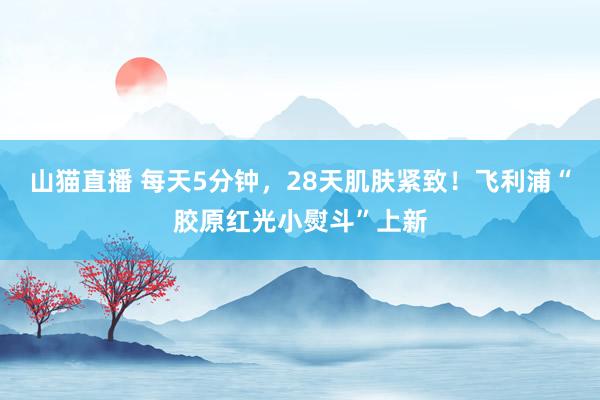 山猫直播 每天5分钟，28天肌肤紧致！飞利浦“胶原红光小熨斗”上新