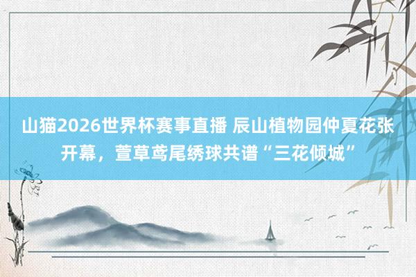 山猫2026世界杯赛事直播 辰山植物园仲夏花张开幕，萱草鸢尾绣球共谱“三花倾城”