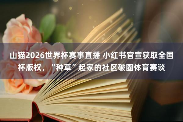 山猫2026世界杯赛事直播 小红书官宣获取全国杯版权，“种草”起家的社区破圈体育赛谈