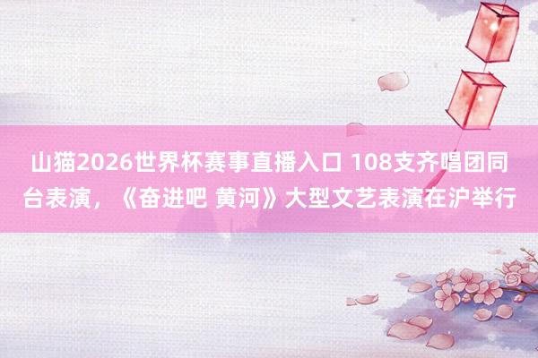 山猫2026世界杯赛事直播入口 108支齐唱团同台表演，《奋进吧 黄河》大型文艺表演在沪举行