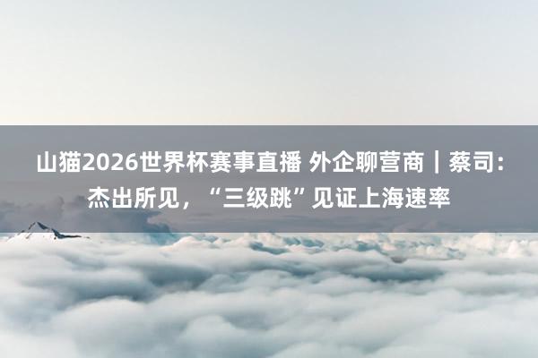 山猫2026世界杯赛事直播 外企聊营商｜蔡司：杰出所见，“三级跳”见证上海速率