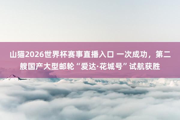 山猫2026世界杯赛事直播入口 一次成功，第二艘国产大型邮轮“爱达·花城号”试航获胜