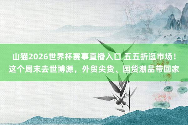 山猫2026世界杯赛事直播入口 五五折逛市场！这个周末去世博源，外贸尖货、国货潮品带回家