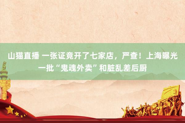山猫直播 一张证竟开了七家店，严查！上海曝光一批“鬼魂外卖”和脏乱差后厨