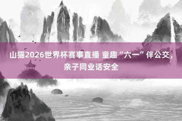 山猫2026世界杯赛事直播 童趣“六一”伴公交，亲子同业话安全