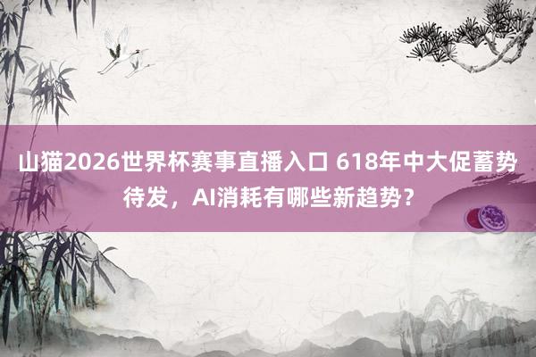 山猫2026世界杯赛事直播入口 618年中大促蓄势待发，AI消耗有哪些新趋势？