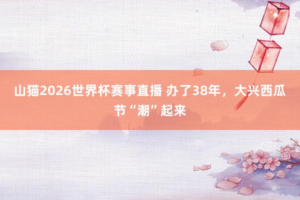 山猫2026世界杯赛事直播 办了38年，大兴西瓜节“潮”起来