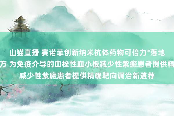 山猫直播 赛诺菲创新纳米抗体药物可倍力®落地，开出北京首张处方 为免疫介导的血栓性血小板减少性紫癜患者提供精确靶向调治新遴荐