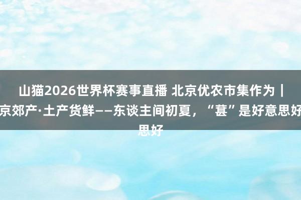 山猫2026世界杯赛事直播 北京优农市集作为｜京郊产·土产货鲜——东谈主间初夏，“葚”是好意思好