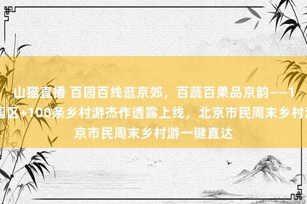 山猫直播 百园百线逛京郊，百蔬百果品京韵——116个幽闲园区+100条乡村游杰作透露上线，北京市民周末乡村游一键直达