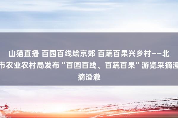 山猫直播 百园百线绘京郊 百蔬百果兴乡村——北京市农业农村局发布“百园百线、百蔬百果”游览采摘澄澈