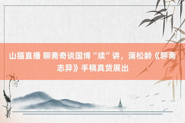 山猫直播 聊斋奇谈国博“续”讲，蒲松龄《聊斋志异》手稿真货展出
