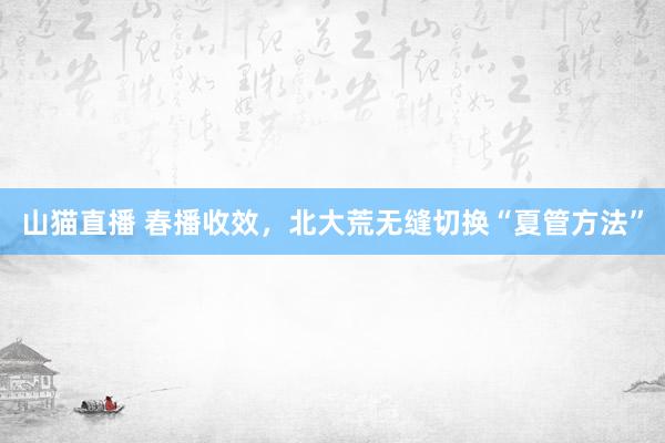 山猫直播 春播收效，北大荒无缝切换“夏管方法”