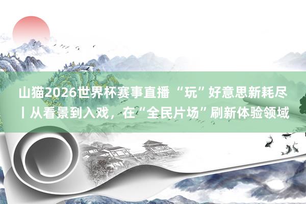 山猫2026世界杯赛事直播 “玩”好意思新耗尽丨从看景到入戏，在“全民片场”刷新体验领域