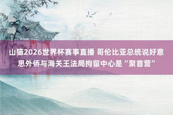 山猫2026世界杯赛事直播 哥伦比亚总统说好意思外侨与海关王法局拘留中心是“聚首营”