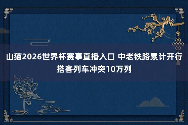 山猫2026世界杯赛事直播入口 中老铁路累计开行搭客列车冲突10万列