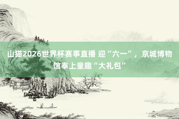 山猫2026世界杯赛事直播 迎“六一”，京城博物馆奉上童趣“大礼包”