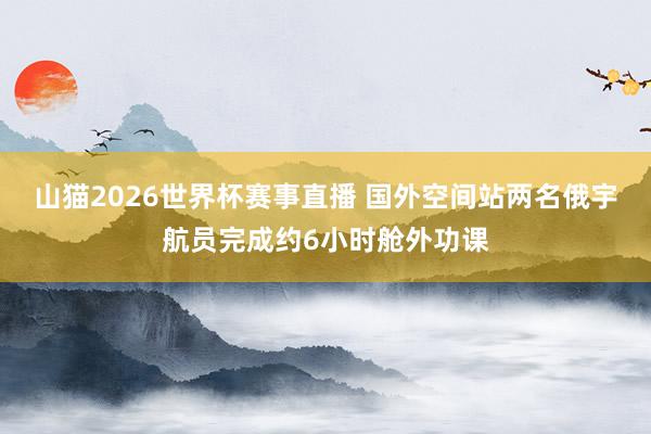 山猫2026世界杯赛事直播 国外空间站两名俄宇航员完成约6小时舱外功课
