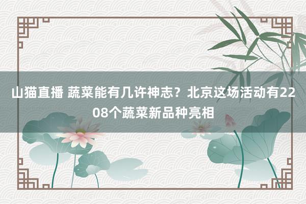 山猫直播 蔬菜能有几许神志？北京这场活动有2208个蔬菜新品种亮相