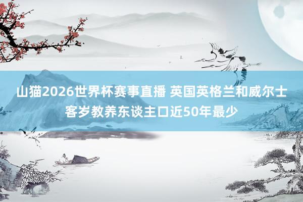 山猫2026世界杯赛事直播 英国英格兰和威尔士客岁教养东谈主口近50年最少